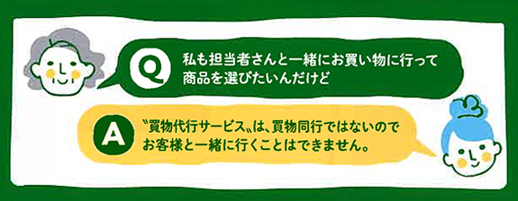 画像：Q:私も担当者さんと一緒にお買い物に行って商品を選びたいんだけど A:“買物代行サービス”は、買物同行ではないのでお客様と一緒に行くことはできません。