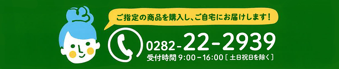 ご指定の商品を購入し、ご自宅にお届けします！TEL：0282-22-2939　受付時間 9:00～16:00[土日祝日を除く]