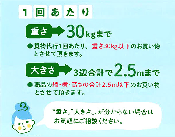 1回あたり　重さ30kgまで　買物代行1回あたり、重さ30kg以下のお買い物とさせて頂きます。　大きさ3辺合計で2.5mまで　商品の縦・横・高さの合計2.5m以下のお買い物とさせて頂きます。　”重さ””大きさ”が分からない場合はお気軽にご相談ください。